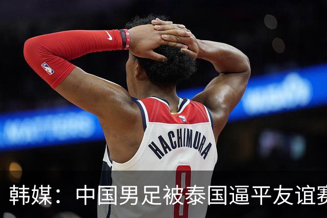 韩媒：中国男足被泰国逼平友谊赛再度蒙羞 冲击下届世界杯依旧艰难
